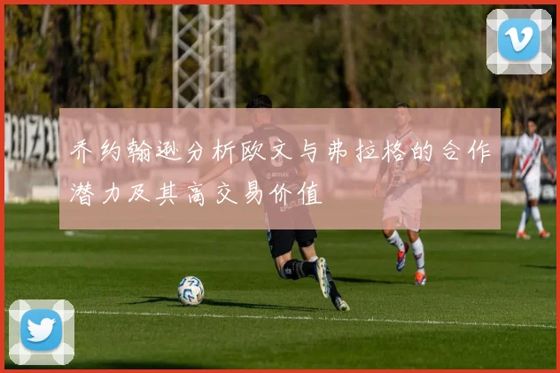 乔约翰逊分析欧文与弗拉格的合作潜力及其高交易价值