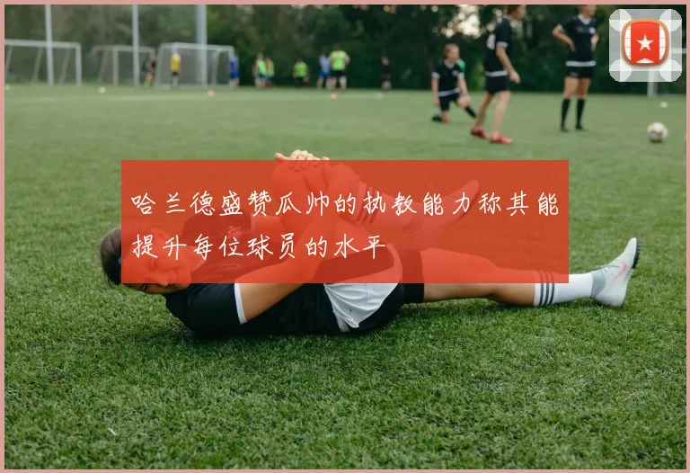 哈兰德盛赞瓜帅的执教能力称其能提升每位球员的水平