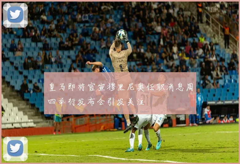 皇马即将官宣穆里尼奥任职消息周四举行发布会引发关注