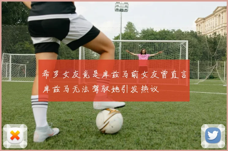 希罗女友竟是库兹马前女友曾直言库兹马无法驾驭她引发热议