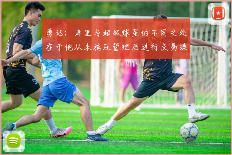 勇记：库里与超级球星的不同之处在于他从未施压管理层进行交易操作