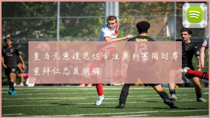 皇马无意追恩佐专注奥利塞同时尊重拜仁态度明确