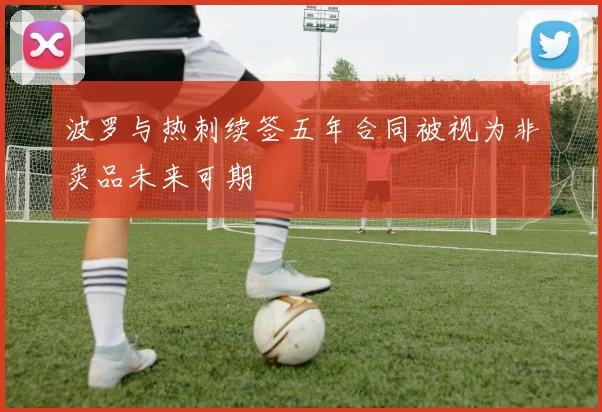 波罗与热刺续签五年合同被视为非卖品未来可期