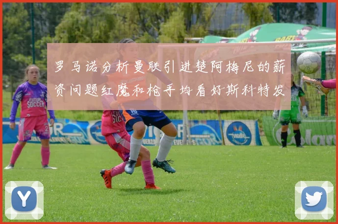罗马诺分析曼联引进楚阿梅尼的薪资问题红魔和枪手均看好斯科特发展潜力