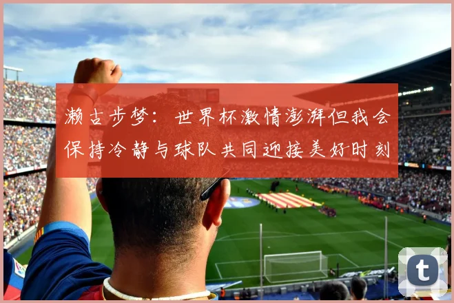 濑古步梦：世界杯激情澎湃但我会保持冷静与球队共同迎接美好时刻