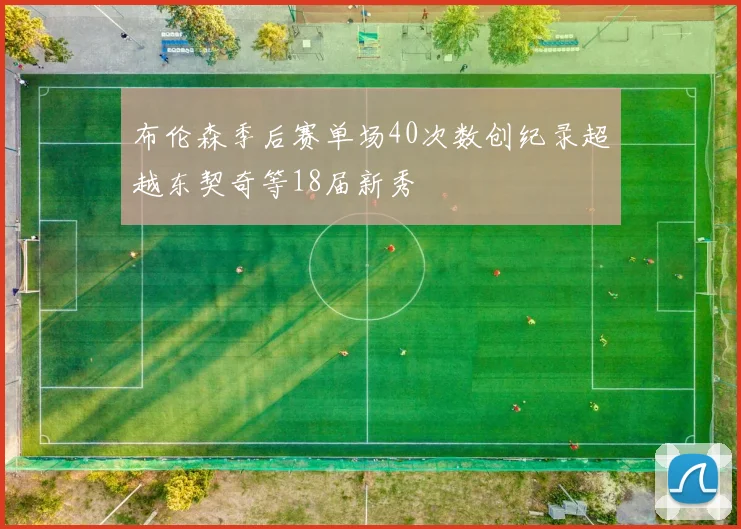 布伦森季后赛单场40次数创纪录超越东契奇等18届新秀