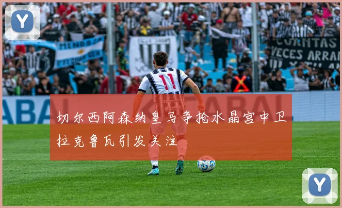 切尔西阿森纳皇马争抢水晶宫中卫拉克鲁瓦引发关注